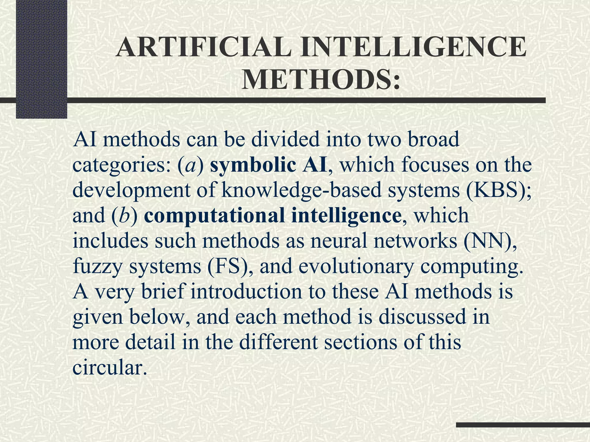 ARTIFICIAL INTELLIGENCE METHODS: AI methods can be divided into two broad categories: ( a )  symbolic AI , which focuses on the development of knowledge-based systems (KBS); and ( b )  computational intelligence , which includes such methods as neural networks (NN), fuzzy systems (FS), and evolutionary computing. A very brief introduction to these AI methods is given below, and each method is discussed in more detail in the different sections of this circular. 