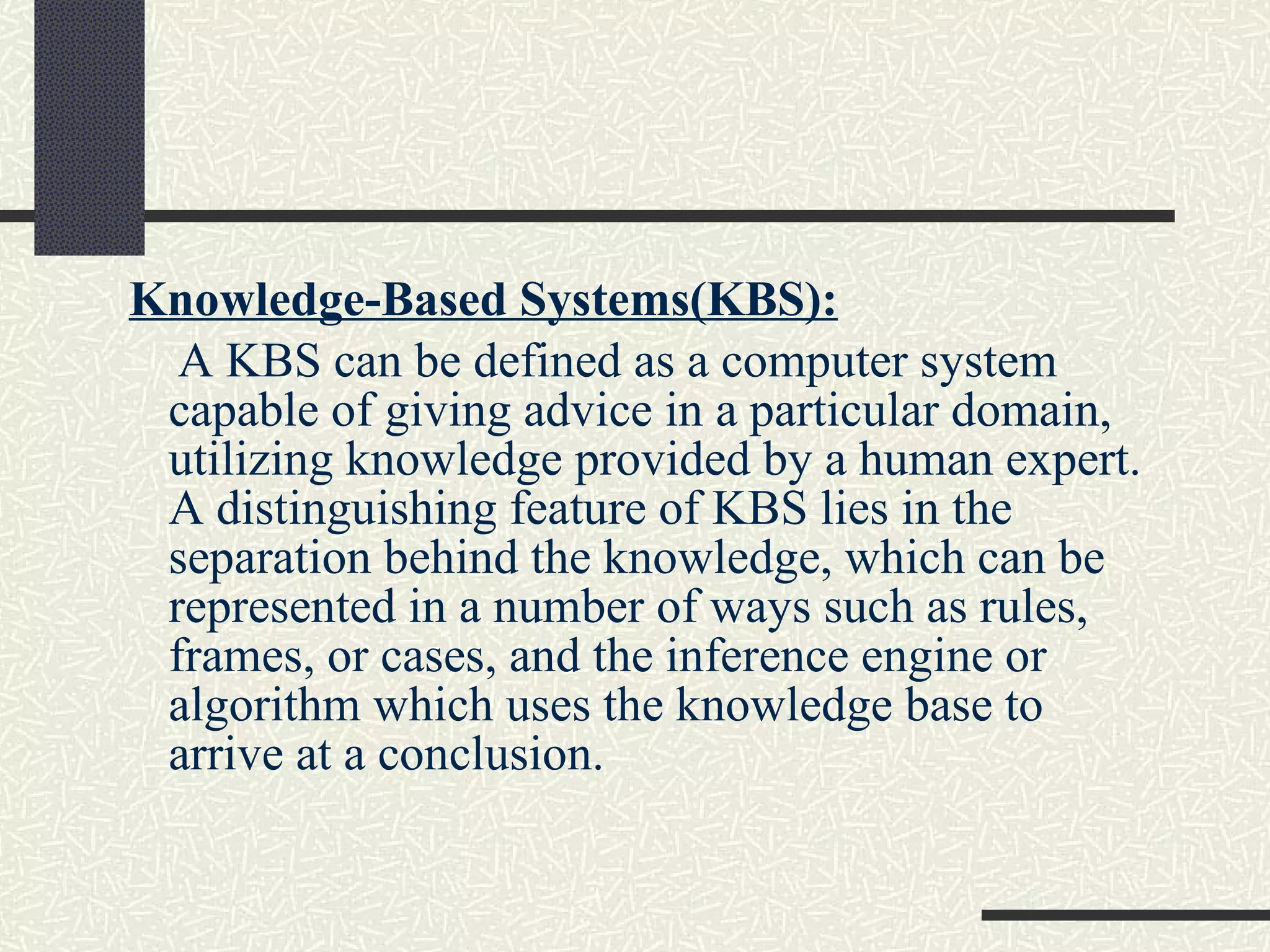 Knowledge-Based Systems(KBS): A KBS can be defined as a computer system capable of giving advice in a particular domain, utilizing knowledge provided by a human expert. A distinguishing feature of KBS lies in the separation behind the knowledge, which can be represented in a number of ways such as rules, frames, or cases, and the inference engine or algorithm which uses the knowledge base to arrive at a conclusion. 