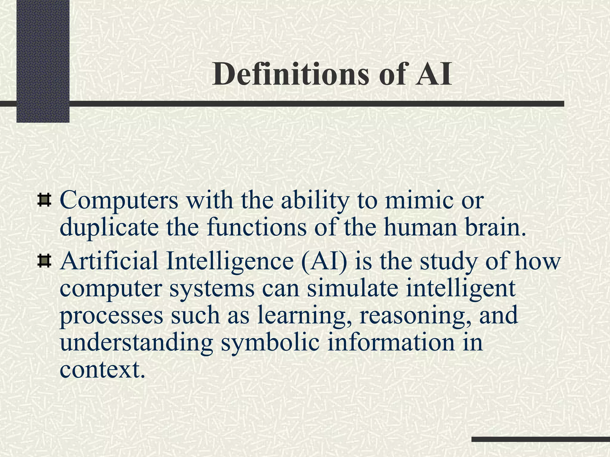 Definitions of AI Computers with the ability to mimic or duplicate the functions of the human brain. Artificial Intelligence (AI) is the study of how computer systems can simulate intelligent processes such as learning, reasoning, and understanding symbolic information in context.  