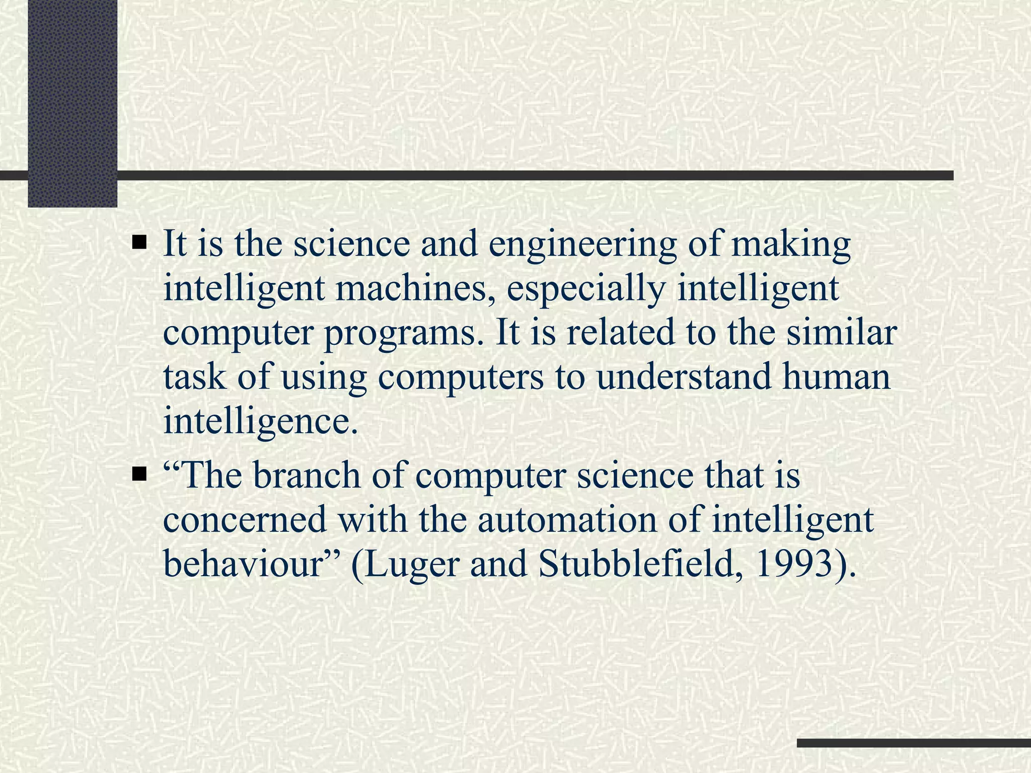 It is the science and engineering of making intelligent machines, especially intelligent computer programs. It is related to the similar task of using computers to understand human intelligence. “ The branch of computer science that is concerned with the automation of intelligent behaviour” (Luger and Stubblefield, 1993). 