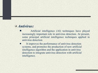 Antivirus: Artificial intelligence (AI) techniques have played increasingly important role in antivirus detection. At present, some principal artificial intelligence techniques applied in antivirus detection It improves the performance of antivirus detection systems, and promotes the production of new artificial intelligence algorithm and the application in antivirus detection to integrate antivirus detection with artificial intelligence.  