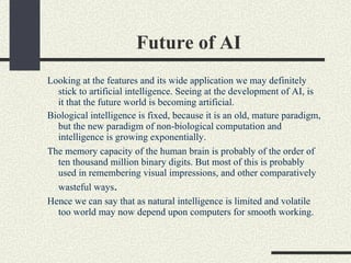 Future of AI  <ul><ul><li>Looking at the features and its wide application we may definitely stick to artificial intellige...