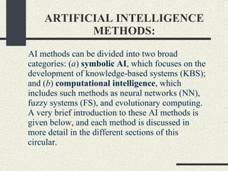 ARTIFICIAL INTELLIGENCE METHODS: AI methods can be divided into two broad categories: ( a )  symbolic AI , which focuses on the development of knowledge-based systems (KBS); and ( b )  computational intelligence , which includes such methods as neural networks (NN), fuzzy systems (FS), and evolutionary computing. A very brief introduction to these AI methods is given below, and each method is discussed in more detail in the different sections of this circular. 