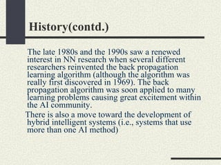 History(contd.) The late 1980s and the 1990s saw a renewed interest in NN research when several different researchers reinvented the back propagation learning algorithm (although the algorithm was really first discovered in 1969). The back propagation algorithm was soon applied to many learning problems causing great excitement within the AI community.  There is also a move toward the development of hybrid intelligent systems (i.e., systems that use more than one AI method)  