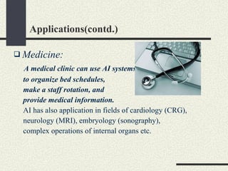 Applications(contd.) Medicine: A medical clinic can use AI systems  to organize bed schedules,  make a staff rotation, and  provide medical information.   AI has also application in fields of cardiology (CRG), neurology (MRI), embryology (sonography),  complex operations of internal organs etc. 