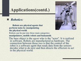 Applications(contd.) Robotics:  Robots are physical agents that  perform tasks by manipulating  the physical world . Robots can be put into three main categories: manipulators, mobile robots and humanoid.  The base object is the  agent  who is the "actor". It is realized in software. Robots are manufactured as hardware. The connection between those two is that the control of the robot is a software agent that reads data from the sensors decides what to do next and then directs the effectors to act in the physical world. 
