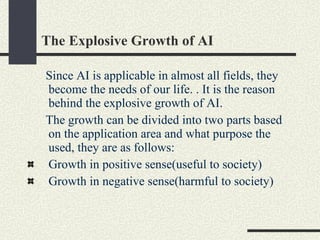 The Explosive Growth of AI Since AI is applicable in almost all fields, they become the needs of our life. . It is the reason behind the explosive growth of AI. The growth can be divided into two parts based on the application area and what purpose the used, they are as follows: Growth in positive sense(useful to society) Growth in negative sense(harmful to society)  