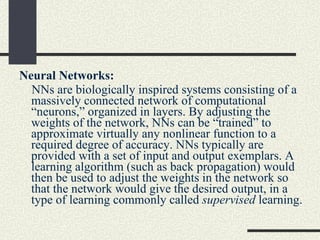 Neural Networks: NNs are biologically inspired systems consisting of a massively connected network of computational “neurons,” organized in layers. By adjusting the weights of the network, NNs can be “trained” to approximate virtually any nonlinear function to a required degree of accuracy. NNs typically are provided with a set of input and output exemplars. A learning algorithm (such as back propagation) would then be used to adjust the weights in the network so that the network would give the desired output, in a type of learning commonly called  supervised  learning. 