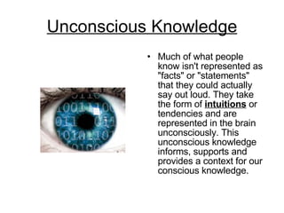 Unconscious Knowledge Much of what people know isn't represented as "facts" or "statements" that they could actually say out loud. They take the form of  intuitions  or tendencies and are represented in the brain unconsciously. This unconscious knowledge informs, supports and provides a context for our conscious knowledge.  