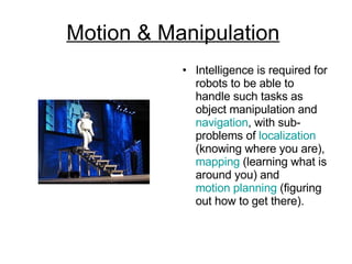 Motion & Manipulation   Intelligence is required for robots to be able to handle such tasks as object manipulation and  navigation , with sub-problems of  localization  (knowing where you are),  mapping  (learning what is around you) and  motion planning  (figuring out how to get there). 