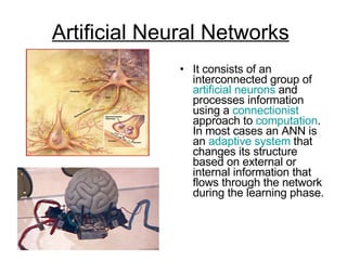 Artificial Neural Networks   It consists of an interconnected group of  artificial neurons  and processes information using a  connectionist  approach to  computation . In most cases an ANN is an  adaptive system  that changes its structure based on external or internal information that flows through the network during the learning phase.  