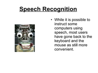 Speech Recognition   While it is possible to instruct some computers using speech, most users have gone back to the keyboard and the mouse as still more convenient.  