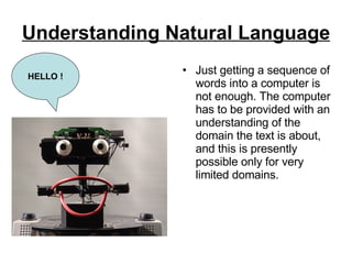 Understanding Natural Language   Just getting a sequence of words into a computer is not enough. The computer has to be provided with an understanding of the domain the text is about, and this is presently possible only for very limited domains.  HELLO ! 