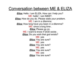 Conversation between ME & ELIZA Eliza:  Hello. I am ELIZA. How can I help you?  ME:  hello!  I am NIKET. Eliza:  How do you do. Please state your problem. ME:  I am in a dilemma. Eliza:  How long have you been in a dilemma?  ME:  since a long time . Eliza:  Please go on.  ME:  I want to know if GOD exists . Eliza:  Do you wish that god exists? ME:  yes  Eliza:  You are sure?  ME:  yes  Eliza:  You are sure?  ME:  yes  Eliza:  You are sure?  ME:  yes  Eliza :  You are sure?  