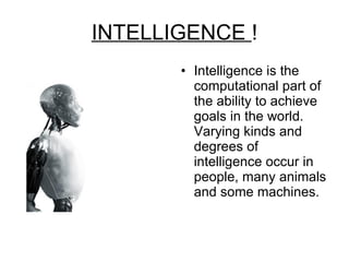 INTELLIGENCE  ! Intelligence is the computational part of the ability to achieve goals in the world. Varying kinds and degrees of intelligence occur in people, many animals and some machines. 
