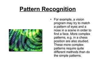 Pattern Recognition   For example, a vision program may try to match a pattern of eyes and a nose in a scene in order to find a face. More complex patterns, e.g. in a chess position are also studied. These more complex patterns require quite different methods than do the simple patterns. 