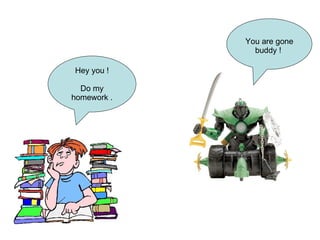 Hey you ! Do my homework . You are gone buddy !  
