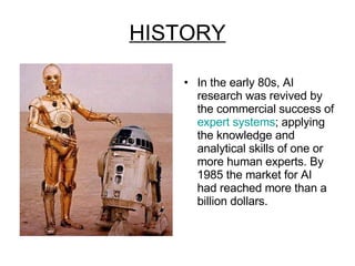 HISTORY In the early 80s, AI research was revived by the commercial success of  expert systems ; applying the knowledge and analytical skills of one or more human experts. By 1985 the market for AI had reached more than a billion dollars. 