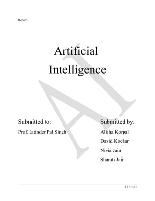 Report:




                 Artificial
               Intelligence



Submitted to:                 Submitted by:
Prof. Jatinder Pal Singh      Alisha Korpal
                              David Kochar
                              Nivia Jain
                              Sharuti Jain




                                             1|Page
 