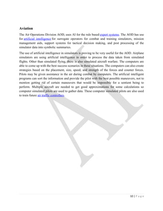 Aviation
The Air Operations Division AOD, uses AI for the rule based expert systems. The AOD has use
for artificial intelligence for surrogate operators for combat and training simulators, mission
management aids, support systems for tactical decision making, and post processing of the
simulator data into symbolic summaries.
The use of artificial intelligence in simulators is proving to be very useful for the AOD. Airplane
simulators are using artificial intelligence in order to process the data taken from simulated
flights. Other than simulated flying, there is also simulated aircraft warfare. The computers are
able to come up with the best success scenarios in these situations. The computers can also create
strategies based on the placement, size, speed, and strength of the forces and counter forces.
Pilots may be given assistance in the air during combat by computers. The artificial intelligent
programs can sort the information and provide the pilot with the best possible maneuvers, not to
mention getting rid of certain maneuvers that would be impossible for a sentient being to
perform. Multiple aircraft are needed to get good approximations for some calculations so
computer simulated pilots are used to gather data. These computer simulated pilots are also used
to train future air traffic controllers.




                                                                                        10 | P a g e
 