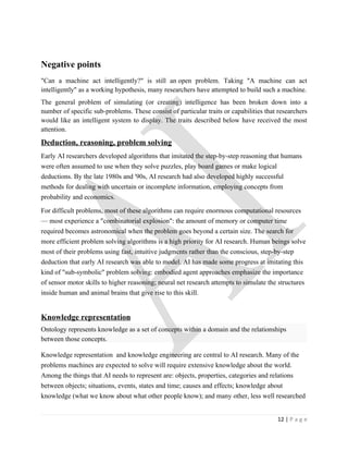 Negative points
"Can a machine act intelligently?" is still an open problem. Taking "A machine can act
intelligently" as a working hypothesis, many researchers have attempted to build such a machine.
The general problem of simulating (or creating) intelligence has been broken down into a
number of specific sub-problems. These consist of particular traits or capabilities that researchers
would like an intelligent system to display. The traits described below have received the most
attention.
Deduction, reasoning, problem solving
Early AI researchers developed algorithms that imitated the step-by-step reasoning that humans
were often assumed to use when they solve puzzles, play board games or make logical
deductions. By the late 1980s and '90s, AI research had also developed highly successful
methods for dealing with uncertain or incomplete information, employing concepts from
probability and economics.

For difficult problems, most of these algorithms can require enormous computational resources
— most experience a "combinatorial explosion": the amount of memory or computer time
required becomes astronomical when the problem goes beyond a certain size. The search for
more efficient problem solving algorithms is a high priority for AI research. Human beings solve
most of their problems using fast, intuitive judgments rather than the conscious, step-by-step
deduction that early AI research was able to model. AI has made some progress at imitating this
kind of "sub-symbolic" problem solving: embodied agent approaches emphasize the importance
of sensor motor skills to higher reasoning; neural net research attempts to simulate the structures
inside human and animal brains that give rise to this skill.


Knowledge representation
Ontology represents knowledge as a set of concepts within a domain and the relationships
between those concepts.

Knowledge representation and knowledge engineering are central to AI research. Many of the
problems machines are expected to solve will require extensive knowledge about the world.
Among the things that AI needs to represent are: objects, properties, categories and relations
between objects; situations, events, states and time; causes and effects; knowledge about
knowledge (what we know about what other people know); and many other, less well researched


                                                                                        12 | P a g e
 