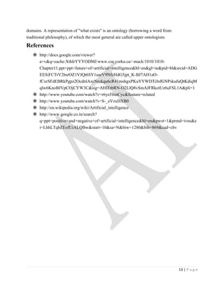 domains. A representation of "what exists" is an ontology (borrowing a word from
traditional philosophy), of which the most general are called upper ontologism.
References
    http://docs.google.com/viewer?
     a=v&q=cache:XthIrYYYODMJ:www.cse.yorku.ca/~mack/1010/1010-
     Chapter11.ppt+ppt+future+of+artificial+intelligence&hl=en&gl=in&pid=bl&srcid=ADG
     EESiFCTrV2bsrOZ1VJQt6SY1uarV9NfzHdG5jpt_K-BJ7AH1aO-
     fCxrSFdEBRkPgpz2OcdnlAzcNrckqu6cR41mshgxPKuYYWDTiJnfGNPskufuQtKdiqM
     qlw6KnoBJVpCOjCYW3C&sig=AHIEtbRN-O2LlQ8vSmAJFRkotUz6uFSL1A&pli=1
    http://www.youtube.com/watch?v=r6ye5fnnCyc&feature=related
    http://www.youtube.com/watch?v=S-_eVzxDXB0
    http://en.wikipedia.org/wiki/Artificial_intelligence
    http://www.google.co.in/search?
     q=ppt+positive+and+negative+of+artificial+intelligence&hl=en&pwst=1&prmd=ivns&e
     i=LhhLTqbZEofUiALQBw&start=10&sa=N&biw=1280&bih=869&cad=cbv




                                                                                   13 | P a g e
 
