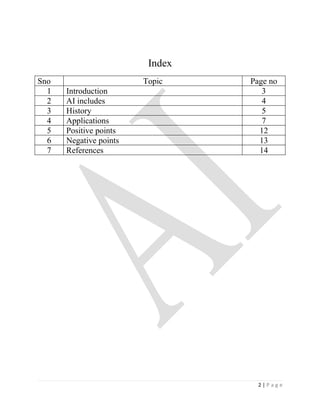 Index
Sno                     Topic    Page no
  1   Introduction                  3
  2   AI includes                   4
  3   History                       5
  4   Applications                  7
  5   Positive points              12
  6   Negative points              13
  7   References                   14




                                   2|Page
 