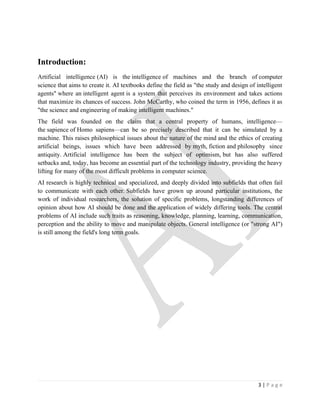Introduction:
Artificial intelligence (AI) is the intelligence of machines and the branch of computer
science that aims to create it. AI textbooks define the field as "the study and design of intelligent
agents" where an intelligent agent is a system that perceives its environment and takes actions
that maximize its chances of success. John McCarthy, who coined the term in 1956, defines it as
"the science and engineering of making intelligent machines."
The field was founded on the claim that a central property of humans, intelligence—
the sapience of Homo sapiens—can be so precisely described that it can be simulated by a
machine. This raises philosophical issues about the nature of the mind and the ethics of creating
artificial beings, issues which have been addressed by myth, fiction and philosophy since
antiquity. Artificial intelligence has been the subject of optimism, but has also suffered
setbacks and, today, has become an essential part of the technology industry, providing the heavy
lifting for many of the most difficult problems in computer science.
AI research is highly technical and specialized, and deeply divided into subfields that often fail
to communicate with each other. Subfields have grown up around particular institutions, the
work of individual researchers, the solution of specific problems, longstanding differences of
opinion about how AI should be done and the application of widely differing tools. The central
problems of AI include such traits as reasoning, knowledge, planning, learning, communication,
perception and the ability to move and manipulate objects. General intelligence (or "strong AI")
is still among the field's long term goals.




                                                                                           3|Page
 