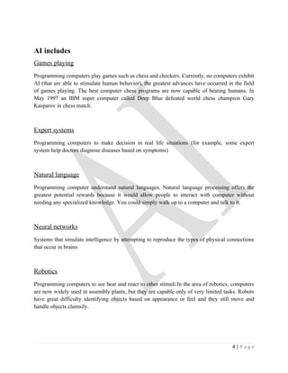 AI includes
Games playing
Programming computers play games such as chess and checkers. Currently, no computers exhibit
AI (that are able to stimulate human behavior), the greatest advances have occurred in the field
of games playing. The best computer chess programs are now capable of beating humans. In
May 1997 an IBM super computer called Deep Blue defeated world chess champion Gary
Kasparov in chess match.



Expert systems
Programming computers to make decision in real life situations (for example, some expert
system help doctors diagnose diseases based on symptoms)



Natural language
Programming computer understand natural languages. Natural language processing offers the
greatest potential rewards because it would allow people to interact with computer without
needing any specialized knowledge. You could simply walk up to a computer and talk to it.



Neural networks
Systems that simulate intelligence by attempting to reproduce the types of physical connections
that occur in brains



Robotics
Programming computers to see hear and react to other stimuli.In the area of robotics, computers
are now widely used in assembly plants, but they are capable only of very limited tasks. Robots
have great difficulty identifying objects based on appearance or feel and they still move and
handle objects clumsily.




                                                                                      4|Page
 