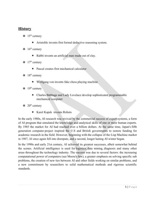 History
    15th century

            Aristoltle invents first formal deductive reasoning system.

    16th century

            Rabbi invents an artificial man made out of clay.

    17th century

            Pascal creates first mechanical calculator

    18th century

            Wolfgang von invents fake chess playing machine

    19th century

            Charles Babbage and Lady Lovelace develop sophisticated programmable
             mechanical computer

    20th century

            Karel Kapek invents Robots

In the early 1980s, AI research was revived by the commercial success of expert systems, a form
of AI program that simulated the knowledge and analytical skills of one or more human experts.
By 1985 the market for AI had reached over a billion dollars. At the same time, Japan's fifth
generation computer project inspired the U.S and British governments to restore funding for
academic research in the field. However, beginning with the collapse of the Lisp Machine market
in 1987, AI once again fell into disrepute, and a second, longer lasting AI winter began.
In the 1990s and early 21st century, AI achieved its greatest successes, albeit somewhat behind
the scenes. Artificial intelligence is used for logistics, data mining, diagnosis and many other
areas throughout the technology industry. The success was due to several factors: the increasing
computational power of computers (see Moore's law), a greater emphasis on solving specific sub
problems, the creation of new ties between AI and other fields working on similar problems, and
a new commitment by researchers to solid mathematical methods and rigorous scientific
standards.




                                                                                      5|Page
 