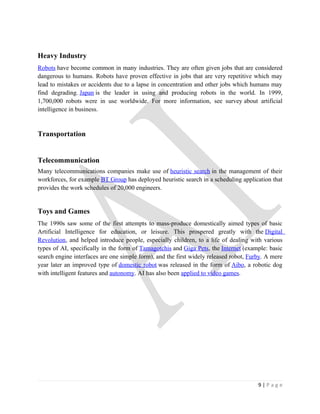 Heavy Industry
Robots have become common in many industries. They are often given jobs that are considered
dangerous to humans. Robots have proven effective in jobs that are very repetitive which may
lead to mistakes or accidents due to a lapse in concentration and other jobs which humans may
find degrading. Japan is the leader in using and producing robots in the world. In 1999,
1,700,000 robots were in use worldwide. For more information, see survey about artificial
intelligence in business.


Transportation


Telecommunication
Many telecommunications companies make use of heuristic search in the management of their
workforces, for example BT Group has deployed heuristic search in a scheduling application that
provides the work schedules of 20,000 engineers.


Toys and Games
The 1990s saw some of the first attempts to mass-produce domestically aimed types of basic
Artificial Intelligence for education, or leisure. This prospered greatly with the Digital
Revolution, and helped introduce people, especially children, to a life of dealing with various
types of AI, specifically in the form of Tamagotchis and Giga Pets, the Internet (example: basic
search engine interfaces are one simple form), and the first widely released robot, Furby. A mere
year later an improved type of domestic robot was released in the form of Aibo, a robotic dog
with intelligent features and autonomy. AI has also been applied to video games.




                                                                                       9|Page
 