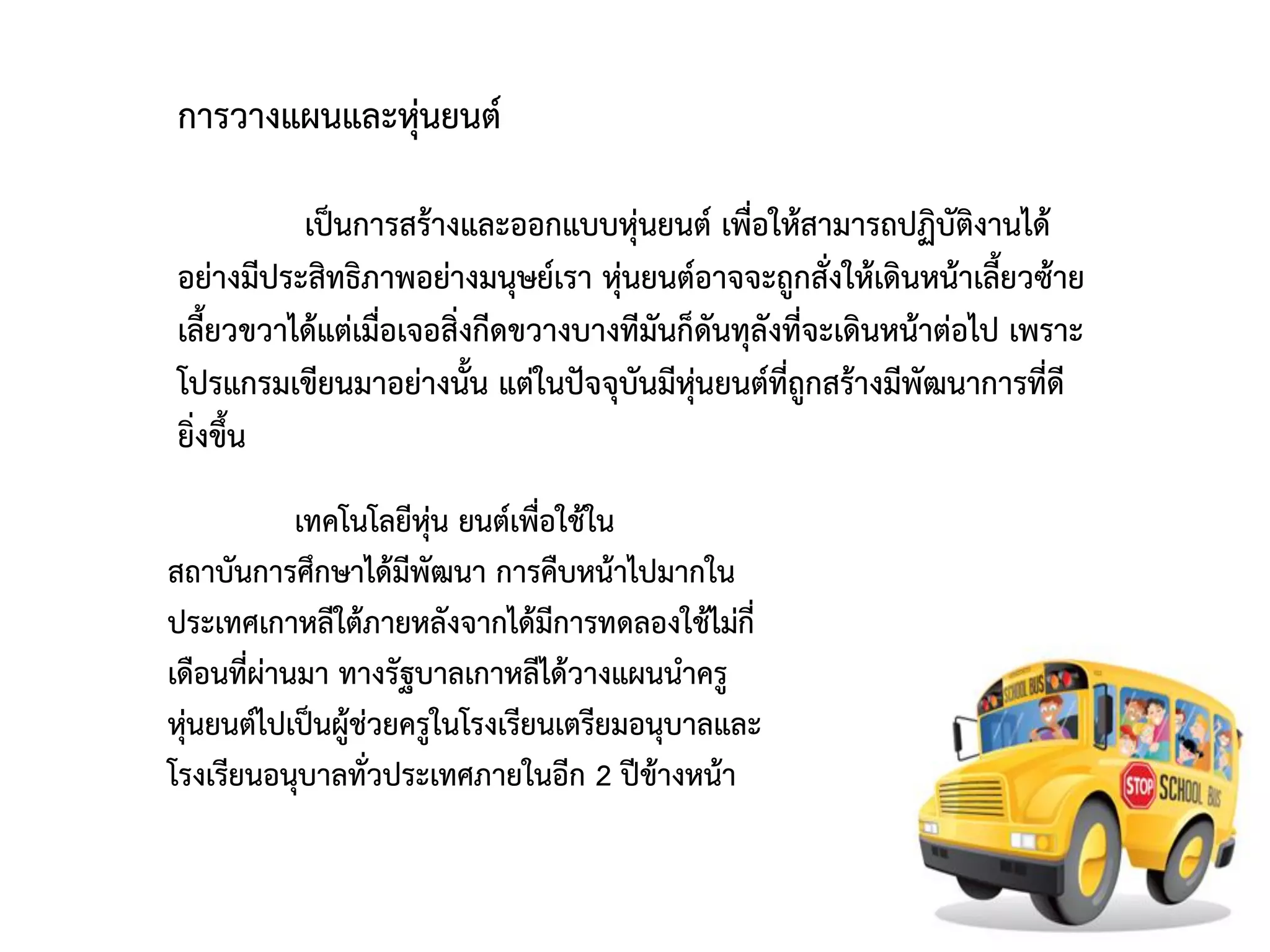 การวางแผนและหุ่นยนต์

          เป็นการสร้างและออกแบบหุ่นยนต์ เพื่อให้สามารถปฏิบัติงานได้
อย่างมีประสิทธิภาพอย่างมนุษย์เรา หุ่นยนต์อาจจะถูกสั่งให้เดินหน้าเลี้ยวซ้าย
เลี้ยวขวาได้แต่เมื่อเจอสิ่งกีดขวางบางทีมันก็ดันทุลังที่จะเดินหน้าต่อไป เพราะ
โปรแกรมเขียนมาอย่างนั้น แต่ในปัจจุบันมีหุ่นยนต์ที่ถูกสร้างมีพัฒนาการที่ดี
ยิ่งขึ้น
           เทคโนโลยีหุ่น ยนต์เพื่อใช้ใน
สถาบันการศึกษาได้มีพัฒนา การคืบหน้าไปมากใน
ประเทศเกาหลีใต้ภายหลังจากได้มีการทดลองใช้ไม่กี่
เดือนทีผ่านมา ทางรัฐบาลเกาหลีได้วางแผนนาครู
       ่
หุ่นยนต์ไปเป็นผู้ช่วยครูในโรงเรียนเตรียมอนุบาลและ
โรงเรียนอนุบาลทั่วประเทศภายในอีก 2 ปีข้างหน้า
 