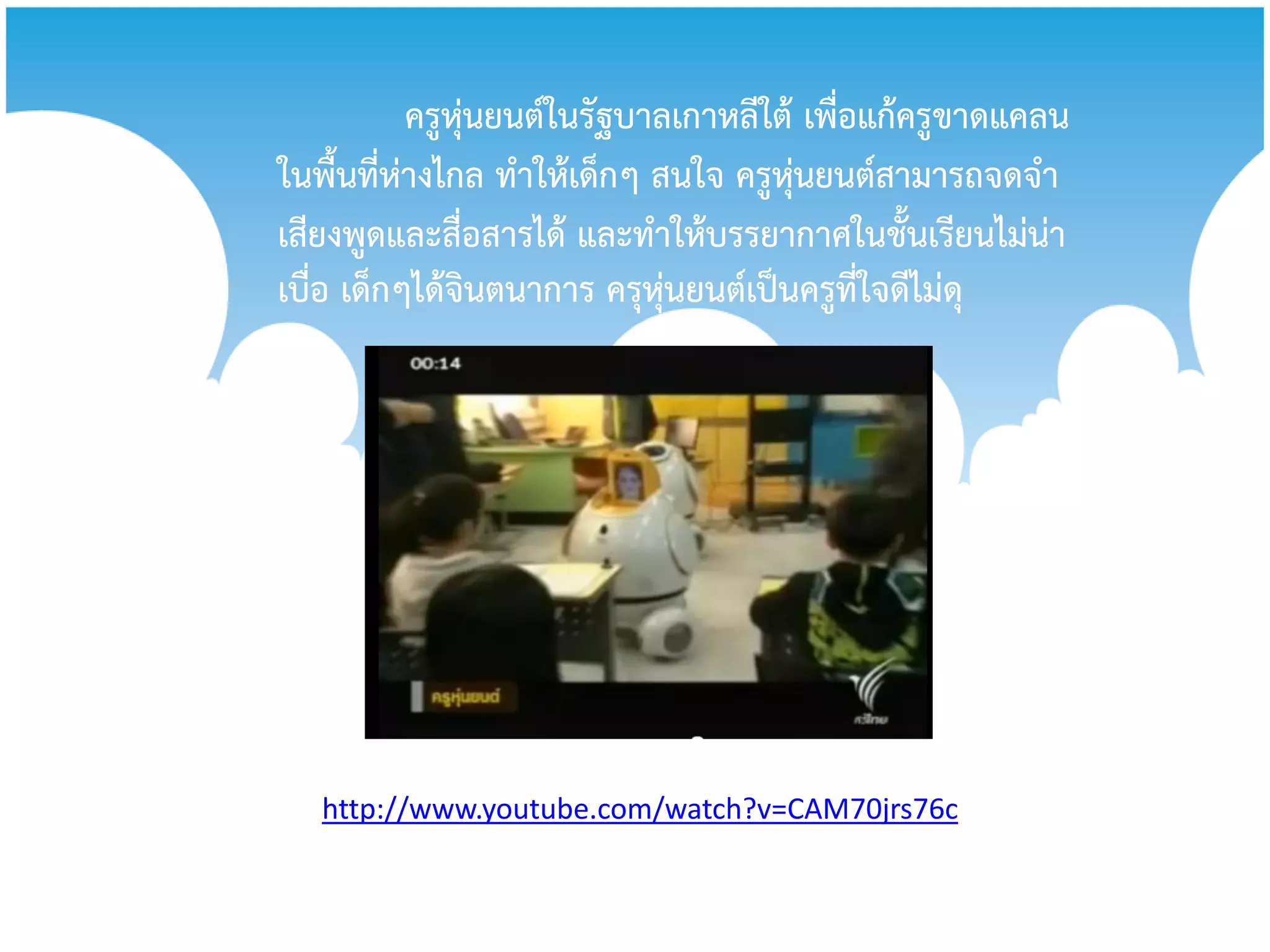 ครูหุ่นยนต์ในรัฐบาลเกาหลีใต้ เพื่อแก้ครูขาดแคลน
ในพื้นที่ห่างไกล ทาให้เด็กๆ สนใจ ครูหุ่นยนต์สามารถจดจา
เสียงพูดและสื่อสารได้ และทาให้บรรยากาศในชั้นเรียนไม่น่า
เบื่อ เด็กๆได้จินตนาการ ครุหุ่นยนต์เป็นครูที่ใจดีไม่ดุ




   http://www.youtube.com/watch?v=CAM70jrs76c
 