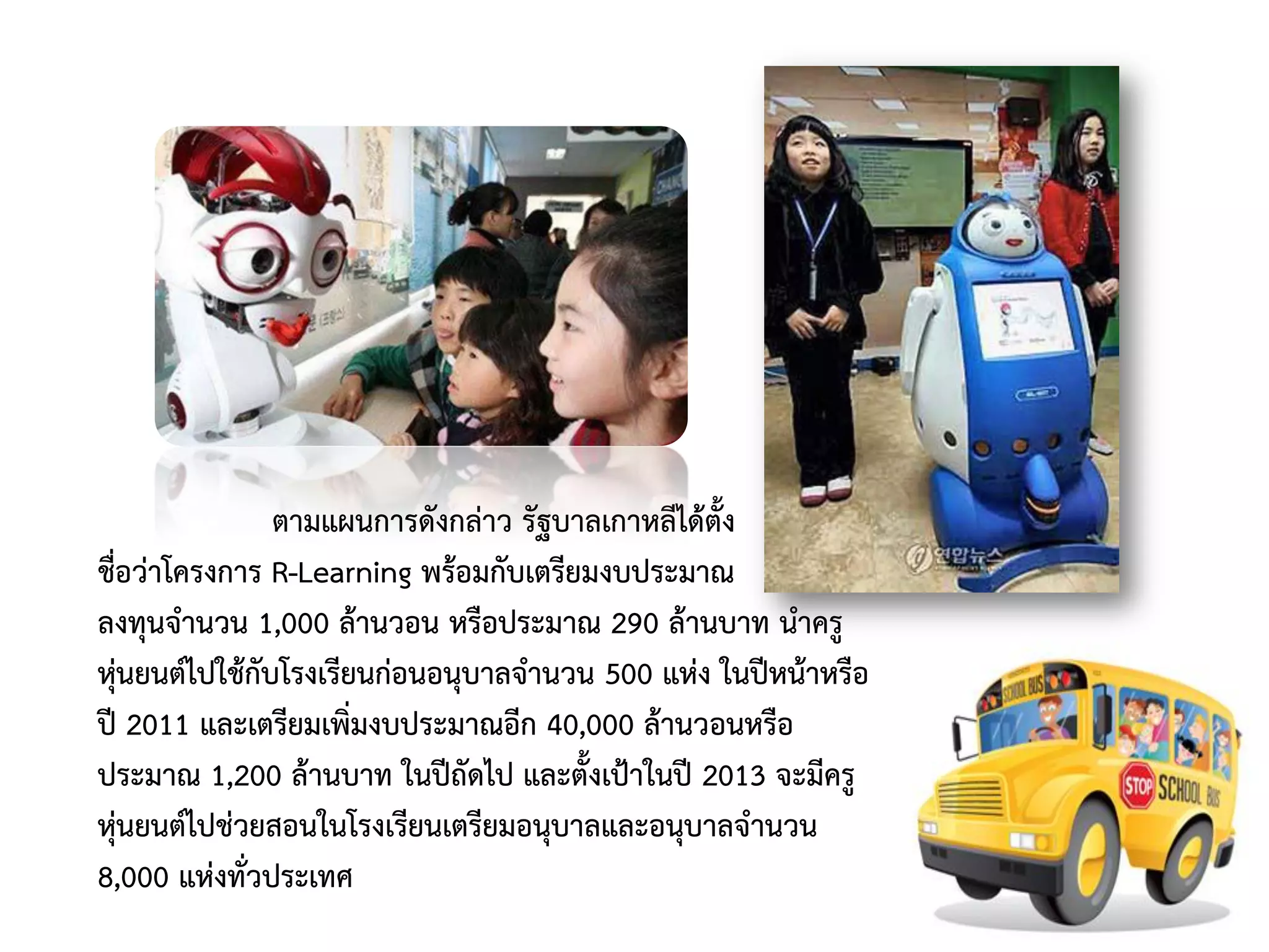 ตามแผนการดังกล่าว รัฐบาลเกาหลีได้ตั้ง
ชื่อว่าโครงการ R-Learning พร้อมกับเตรียมงบประมาณ
ลงทุนจานวน 1,000 ล้านวอน หรือประมาณ 290 ล้านบาท นาครู
หุ่นยนต์ไปใช้กับโรงเรียนก่อนอนุบาลจานวน 500 แห่ง ในปีหน้าหรือ
ปี 2011 และเตรียมเพิ่มงบประมาณอีก 40,000 ล้านวอนหรือ
ประมาณ 1,200 ล้านบาท ในปีถัดไป และตั้งเป้าในปี 2013 จะมีครู
หุ่นยนต์ไปช่วยสอนในโรงเรียนเตรียมอนุบาลและอนุบาลจานวน
8,000 แห่งทั่วประเทศ
 