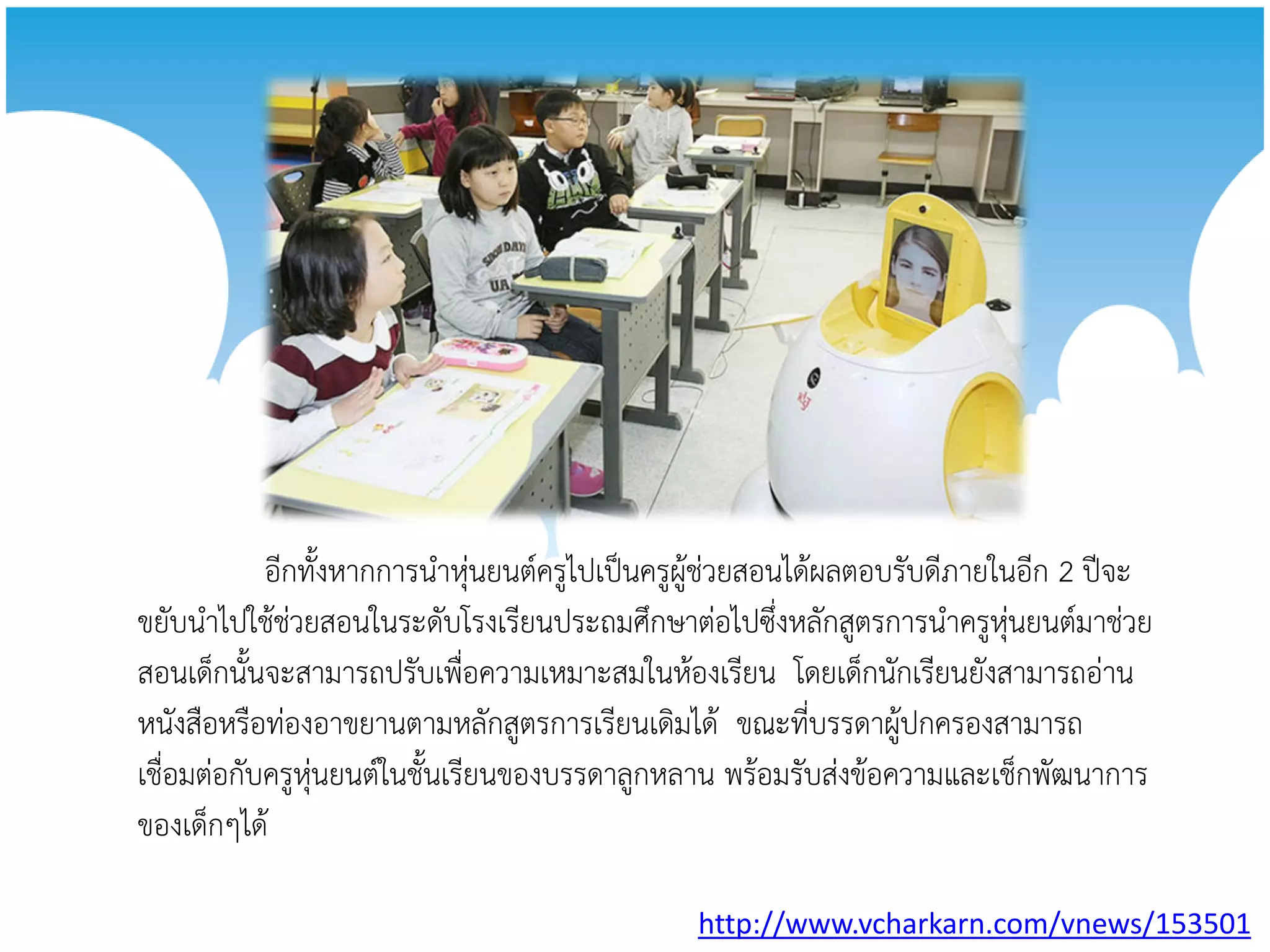 อีกทั้งหากการนาหุ่นยนต์ครูไปเป็นครูผู้ช่วยสอนได้ผลตอบรับดีภายในอีก 2 ปีจะ
ขยับนาไปใช้ช่วยสอนในระดับโรงเรียนประถมศึกษาต่อไปซึ่งหลักสูตรการนาครูหุ่นยนต์มาช่วย
สอนเด็กนั้นจะสามารถปรับเพื่อความเหมาะสมในห้องเรียน โดยเด็กนักเรียนยังสามารถอ่าน
หนังสือหรือท่องอาขยานตามหลักสูตรการเรียนเดิมได้ ขณะที่บรรดาผู้ปกครองสามารถ
เชื่อมต่อกับครูหุ่นยนต์ในชั้นเรียนของบรรดาลูกหลาน พร้อมรับส่งข้อความและเช็กพัฒนาการ
ของเด็กๆได้

                                              http://www.vcharkarn.com/vnews/153501
 