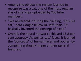 • Among the objects the system learned to
  recognize was a cat, one of the most regulars
  star of viral clips uploaded by YouTube
  members.
• “We never told it during the training, ‘This is a
  cat,’” said Google fellow Dr. Jeff Dean. “It
  basically invented the concept of a cat.”
• Overall, the neural network achieved 15.8 per
  cent accuracy. As well as cats’ faces, it learned
  the “concepts” of human faces and bodies, by
  compiling a ghostly image of their general
  features.
 