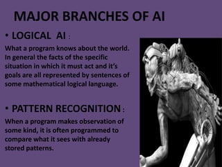 MAJOR BRANCHES OF AI
• LOGICAL AI :
What a program knows about the world.
In general the facts of the specific
situation in which it must act and it’s
goals are all represented by sentences of
some mathematical logical language.


• PATTERN RECOGNITION :
When a program makes observation of
some kind, it is often programmed to
compare what it sees with already
stored patterns.
 