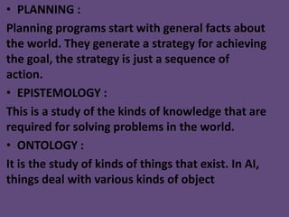 • PLANNING :
Planning programs start with general facts about
the world. They generate a strategy for achieving
the goal, the strategy is just a sequence of
action.
• EPISTEMOLOGY :
This is a study of the kinds of knowledge that are
required for solving problems in the world.
• ONTOLOGY :
It is the study of kinds of things that exist. In AI,
things deal with various kinds of object
 