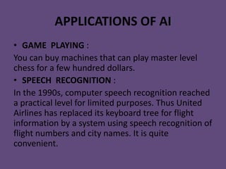 APPLICATIONS OF AI
• GAME PLAYING :
You can buy machines that can play master level
chess for a few hundred dollars.
• SPEECH RECOGNITION :
In the 1990s, computer speech recognition reached
a practical level for limited purposes. Thus United
Airlines has replaced its keyboard tree for flight
information by a system using speech recognition of
flight numbers and city names. It is quite
convenient.
 