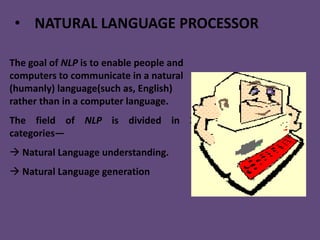 • NATURAL LANGUAGE PROCESSOR

The goal of NLP is to enable people and
computers to communicate in a natural
(humanly) language(such as, English)
rather than in a computer language.
The field of NLP is divided in 2
categories—
 Natural Language understanding.
 Natural Language generation
 
