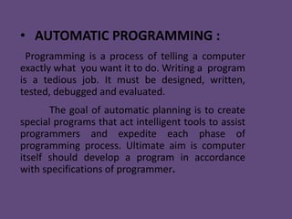 • AUTOMATIC PROGRAMMING :
  Programming is a process of telling a computer
exactly what you want it to do. Writing a program
is a tedious job. It must be designed, written,
tested, debugged and evaluated.
       The goal of automatic planning is to create
special programs that act intelligent tools to assist
programmers and expedite each phase of
programming process. Ultimate aim is computer
itself should develop a program in accordance
with specifications of programmer.
 
