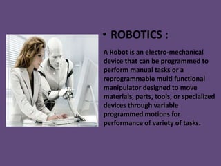 • ROBOTICS :
A Robot is an electro-mechanical
device that can be programmed to
perform manual tasks or a
reprogrammable multi functional
manipulator designed to move
materials, parts, tools, or specialized
devices through variable
programmed motions for
performance of variety of tasks.
 