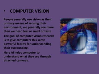 • COMPUTER VISION
People generally use vision as their
primary means of sensing their
environment, we generally see more
than we hear, feel or smell or taste
The goal of computer vision research
is to give computers this same
powerful facility for understanding
their surrounding.
Here AI helps computer to
understand what they see through
attached cameras.
 