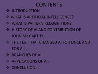 CONTENTS
 INTRODUCTION
 WHAT IS ARTIFICIAL INTELLIGENCE?
 WHAT IS PATTERN RECOGNITION?
 HISTORY OF AI AND CONTRIBUTION OF
  JOHN Mc CARTHY.
 THE TEST THAT CHANGED AI FOR ONCE AND
  FOR ALL.
 BRANCHES OF AI.
 APPLICATIONS OF AI.
 CONCLUSION.
 