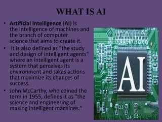 WHAT IS AI
• Artificial intelligence (AI) is
  the intelligence of machines and
  the branch of computer
  science that aims to create it.
• It is also defined as "the study
  and design of intelligent agents“
  where an intelligent agent is a
  system that perceives its
  environment and takes actions
  that maximize its chances of
  success.
• John McCarthy, who coined the
  term in 1955, defines it as "the
  science and engineering of
  making intelligent machines."
 