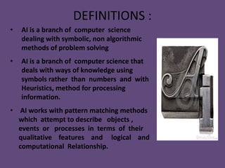 DEFINITIONS :
•   AI is a branch of computer science
    dealing with symbolic, non algorithmic
    methods of problem solving
•   AI is a branch of computer science that
    deals with ways of knowledge using
    symbols rather than numbers and with
    Heuristics, method for processing
    information.
• AI works with pattern matching methods
  which attempt to describe objects ,
  events or processes in terms of their
  qualitative features and logical and
  computational Relationship.
 
