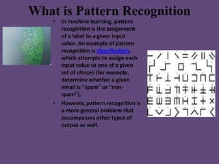What is Pattern Recognition
    • In machine learning, pattern
      recognition is the assignment
      of a label to a g...