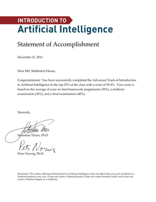 INTRODUCTION TO
Artificial Intelligence
Statement of Accomplishment
December 21, 2011



Dear Md. Mahbubul Hasan,


Congratulations! You have successfully completed the Advanced Track of Introduction
to Artificial Intelligence in the top 25% of the class with a score of 95.4%. Your score is
based on the average of your six best homework assignments (30%), a midterm
examination (30%), and a final examination (40%).




Sincerely,




Sebastian Thrun, Ph.D.




Peter Norvig, Ph.D.




Disclaimer: This online offering of Introduction to Artificial Intelligence does not affirm that you were enrolled as a
Stanford student in any way; it does not confer a Stanford grade; it does not confer Stanford credit; and it does not
confer a Stanford degree or a certificate.
 