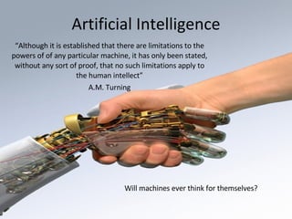 Artificial Intelligence “ Although it is established that there are limitations to the powers of of any particular machine, it has only been stated, without any sort of proof, that no such limitations apply to the human intellect” A.M. Turning Will machines ever think for themselves? 
