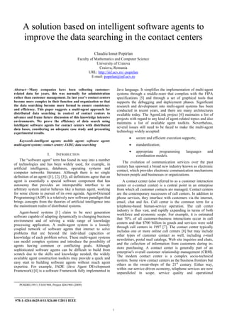A solution based on intelligent software agents to
      improve the data searching in the contact centers
                                                         Claudiu Ionut Popirlan
                                             Faculty of Mathematics and Computer Science
                                                         University of Craiova
                                                          Craiova, Romania
                                                    URL: http://inf.ucv.ro/~popirlan
                                                      E-mail: popirlan@inf.ucv.ro


Abstract—Many companies have been collecting customer-                  Java language. It simplifies the implementation of multi-agent
related data for years, this was normally for administration            systems through a middle-ware that complies with the FIPA
rather than customer management. In last year’s contact centers         specifications [5] and through a set of graphical tools that
become more complex in their function and organization so that          supports the debugging and deployment phases. Significant
the data searching become more formal to ensure consistency             research and development into multi-agent systems has been
and efficiency. This paper suggests a multi-agent approach for          conducted in recent years, and there are many architectures
distributed data searching in context of contact centers to             available today. The AgentLink project [6] maintains a list of
advance and frame future discussion of this knowledge intensive         projects with regard to any kind of agent-related topics and also
environments. We prove the efficiency of data search using
                                                                        maintains a list of available agent toolkits. Nevertheless,
intelligent software agents for contact centers with distributed
                                                                        several issues still need to be faced to make the multi-agent
data bases, considering an adequate case study and presenting
experimental results.                                                   technology widely accepted:
                                                                                x   secure and efficient execution supports;
   Keywords-intelligent agents; mobile agent; software agent;
multi-agent system; contact center; JADE; data searching                        x   standardization;
                                                                                x   appropriate   programming         languages      and
                        I.    INTRODUCTION                                          coordination models.
    The “software agent” term has found its way into a number
                                                                           The evolution of communication services over the past
of technologies and has been widely used, for example, in
                                                                        century has spawned a broad new industry known as electronic
artificial intelligence, databases, operating systems and
                                                                        contact, which provides electronic communication mechanisms
computer networks literature. Although there is no single
                                                                        between people and businesses or organizations.
definition of an agent ([1], [2], [3]), all definitions agree that an
agent is essentially a special software component that has                  A contact center (also referred to as a customer interaction
autonomy that provides an interoperable interface to an                 center or e-contact center) is a central point in an enterprise
arbitrary system and/or behaves like a human agent, working             from which all customer contacts are managed. Contact centers
for some clients in pursuit of its own agenda. Agent-Oriented           are the contemporary successors of call centers. In addition to
Programming (AOP) is a relatively new software paradigm that            phone services, they interface with customers via the internet,
brings concepts from the theories of artificial intelligence into       email, chat and fax. Call center is the common term for a
the mainstream realm of distributed systems.                            telephone-based human-service operation. The call center
                                                                        industry is thus vast, and rapidly expanding in terms of both
    Agent-based systems [1] claim to be next generation
                                                                        workforce and economic scope. For example, it is estimated
software capable of adapting dynamically to changing business
                                                                        that 70% of all customer-business interactions occur in call
environment and of solving a wide range of knowledge
                                                                        centers and that $700 billion in goods and services were sold
processing application. A multi-agent system is a loosely
                                                                        through call centers in 1997 [7]. The contact center typically
coupled network of software agents that interact to solve
                                                                        includes one or more online call centers [8] but may include
problems that are beyond the individual capacities or
                                                                        other types of customer contact as well, including e-mail
knowledge of each problem solver. These multi-agent systems
                                                                        newsletters, postal mail catalogs, Web site inquiries and chats,
can model complex systems and introduce the possibility of
                                                                        and the collection of information from customers during in-
agents having common or conflicting goals. Although
                                                                        store purchasing. A contact center is generally part of an
sophisticated software agents can be difficult to build from
                                                                        enterprise's overall customer relationship management (CRM).
scratch due to the skills and knowledge needed, the widely
                                                                        The modern contact center is a complex socio-technical
available agent construction toolkits may provide a quick and
                                                                        system. Some view contact centers as the business frontiers but
easy start to building software agents without much agent
                                                                        others as the sweat-shops of the 21st century. Either way,
expertise. For example, JADE (Java Agent DEvelopment
                                                                        within our service-driven economy, telephone services are now
Framework) [4] is a software Framework fully implemented in
                                                                        unparalleled in scope, service quality and operational


   POSDRU/89/1.5/S/61968, Project ID61968 (2009)


___________________________________
 978-1-4244-8625-0/11/$26.00 ©2011 IEEE
 